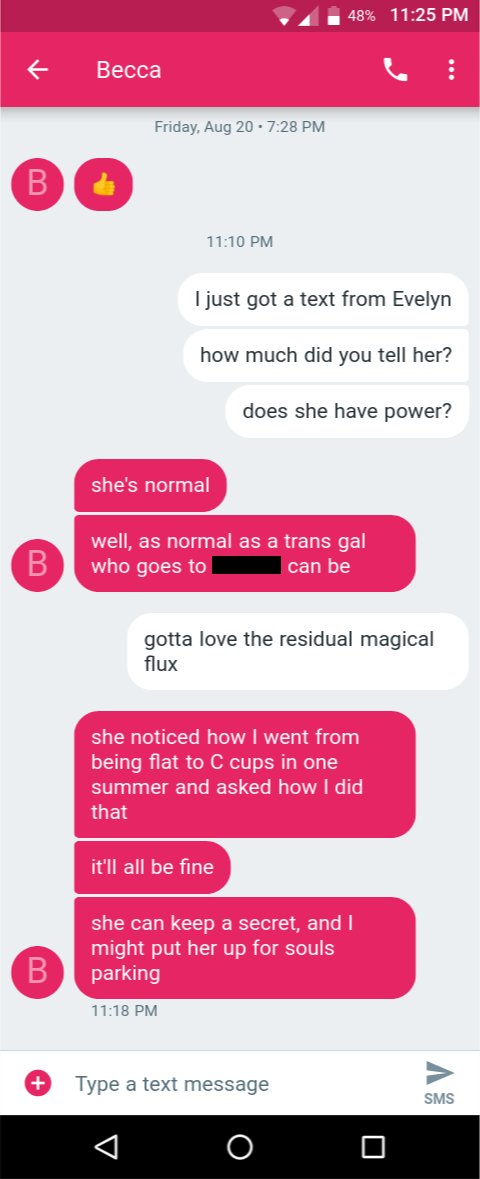 a transcript of a text message conversation with someone named Becca (B)

B: Thumbs up
(several days pass)
A: I just got a text from Evelyn
A: how much did you tell her?
A: does she have power?
B: she's normal
B: well, as normal as a trans gal who goes to [redacted] can be
A: gotta love the residual magical flux
B: she noticed how I went from being flat to C cups in one summer and asked how I did that
B: it'll all be fine
B: she can keep a secret, and I might put her up for souls parking