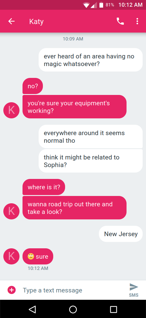 [a screenshot of a text message conversation]
Alice: ever heard of an area having no magic whatsoever?
Katy: no?
Katy: you're sure your equipment's working?
Alice: everywhere around it seems normal tho
Alice: think it might be related to Sophia?
Katy: where is it?
Katy: wanna road trip out there and take a look?
Alice: New Jersey.
Katy: 🙄 sure